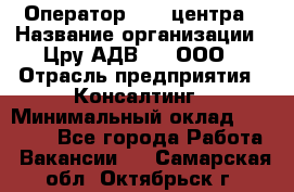 Оператор Call-центра › Название организации ­ Цру АДВ777, ООО › Отрасль предприятия ­ Консалтинг › Минимальный оклад ­ 50 000 - Все города Работа » Вакансии   . Самарская обл.,Октябрьск г.